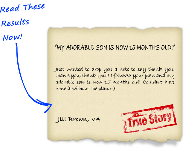 Just wanted to drop you a note to say thank you, thank you, thank you!! I followed your plan and my adorable son is now 15 months old! Couldn't have done it without the plan - Jill Brown, VA
