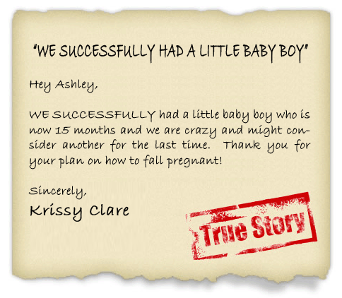 Hey Ashley,  WE SUCCESSFULLY had a little baby boy who is now 15 months and we are crazy and might consider another for the last time.  Thank you for your plan on how to fall pregnant!
 - Krissy Clare