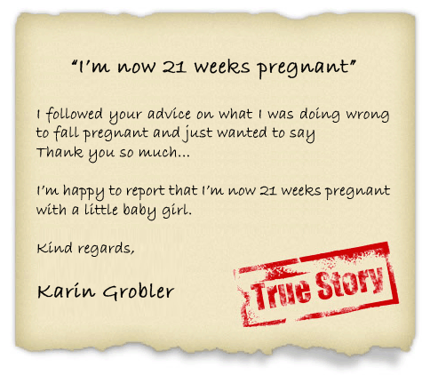 I followed your advice on what I was doing wrong to fall pregnant and just wanted to say
Thank you so much...
I'm happy to report that I'm now 21 weeks pregnant with a little baby girl. - Karin Grobler