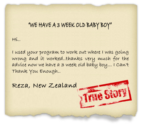  used your program to work out where I was going wrong and it worked..thanks very much for the advice now we have a 3 week old baby boy... I Can't Thank You Enough.. - Reza, New Zealand
